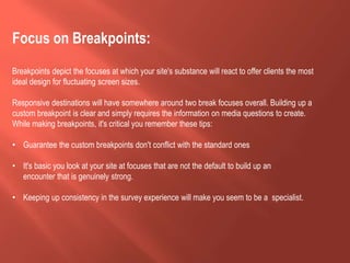 Focus on Breakpoints:
Breakpoints depict the focuses at which your site's substance will react to offer clients the most
ideal design for fluctuating screen sizes.
Responsive destinations will have somewhere around two break focuses overall. Building up a
custom breakpoint is clear and simply requires the information on media questions to create.
While making breakpoints, it's critical you remember these tips:
• Guarantee the custom breakpoints don't conflict with the standard ones
• It's basic you look at your site at focuses that are not the default to build up an
encounter that is genuinely strong.
• Keeping up consistency in the survey experience will make you seem to be a specialist.
 