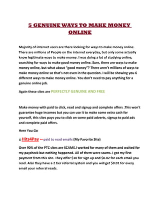 5 GENUINE WAYS TO MAKE MONEY
                    ONLINE

Majority of internet users are there looking for ways to make money online.
There are millions of People on the internet everyday, but only some actually
know legitimate ways to make money. I was doing a lot of studying online,
searching for ways to make good money online. Sure, there are ways to make
money online, but what about “good money”? There aren’t millions of ways to
make money online so that’s not even in the question. I will be showing you 6
different ways to make money online. You don’t need to pay anything for a
genuine online job.

Again these sites are PERFECTLY GENUINE AND FREE



Make money with paid to click, read and signup and complete offers .This won't
guarantee huge incomes but you can use it to make some extra cash for
yourself, this sites pays you to click on some paid adverts, signup to paid ads
and complete paid offers.

Here You Go

1)   Hits4Pay -- paid to read emails (My Favorite Site)
Over 90% of the PTC sites are SCAMS.I worked for many of them and waited for
my paycheck but nothing happened. All of them were scams. I got my first
payment from this site. They offer $10 for sign up and $0.02 for each email you
read. Also they have a 2 tier referral system and you will get $0.01 for every
email your referral reads.
 