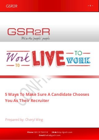 ~ 1 ~GSR2R
Phone: 020 3178 8118 |Web:http://gsr2r.com
Email:hello@gsr2r.com
z
5 Ways To Make Sure A Candidate Chooses
You As Their Recruiter
Prepared by: Cheryl Wing
 