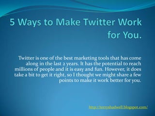 5 Ways to Make Twitter Work for You.  Twitter is one of the best marketing tools that has come along in the last 2 years. It has the potential to reach millions of people and it is easy and fun. However, it does take a bit to get it right, so I thought we might share a few points to make it work better for you. http://terryshadwell.blogspot.com/ 