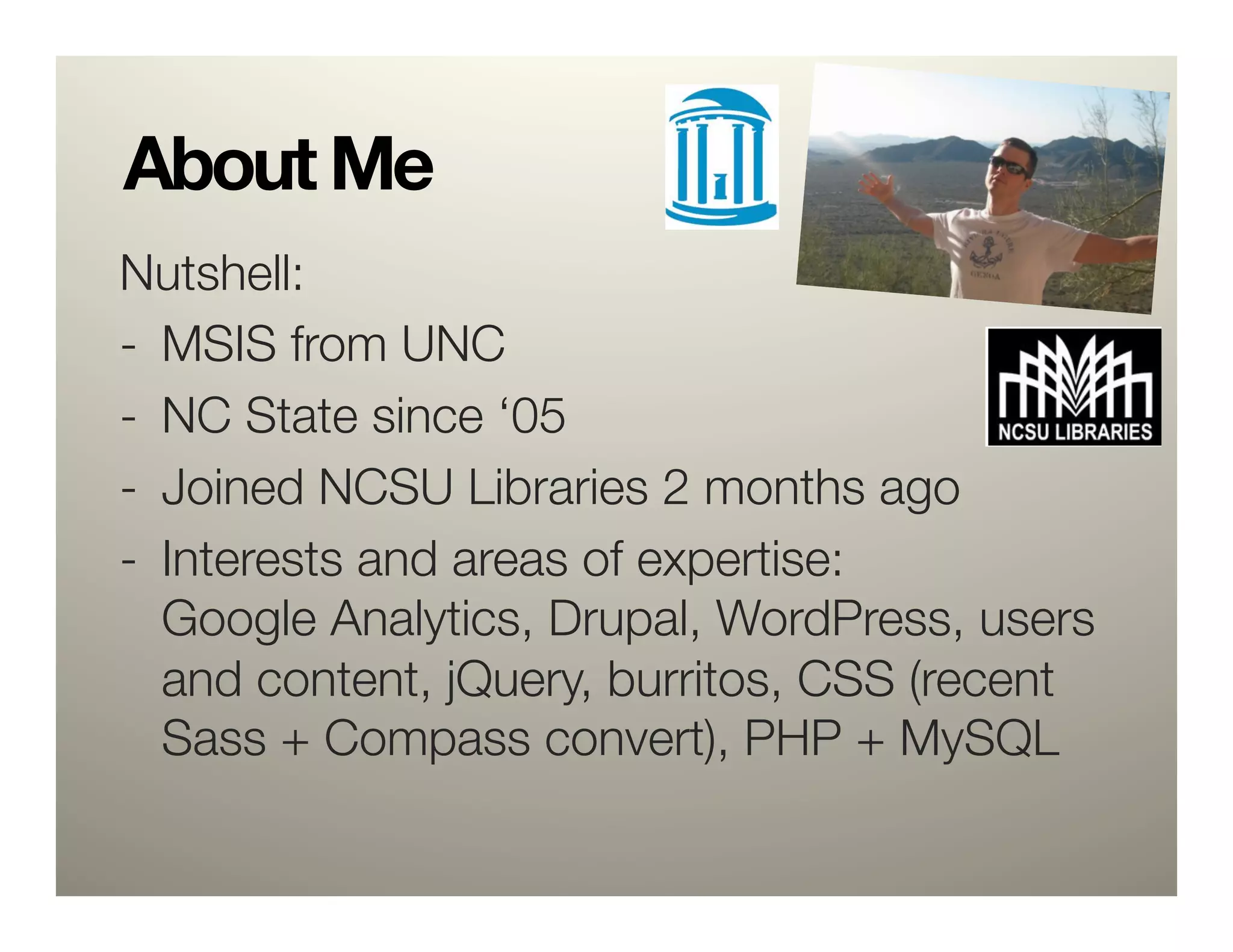 About Me
Nutshell:
-  MSIS from UNC
-  NC State since ‘05
-  Joined NCSU Libraries 2 months ago
-  Interests and areas of expertise: "
   Google Analytics, Drupal, WordPress, users
   and content, jQuery, burritos, CSS (recent
   Sass + Compass convert), PHP + MySQL
 
 