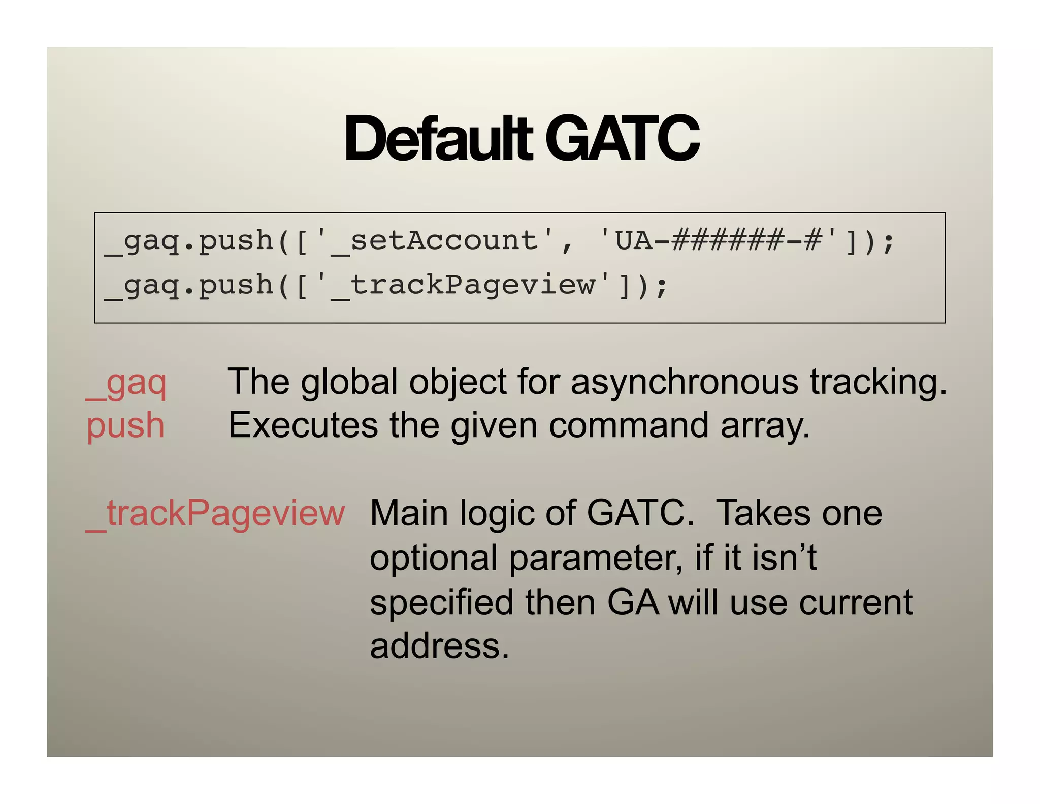 Default GATC
 _gaq.push(['_setAccount', 'UA-######-#']);!
 _gaq.push(['_trackPageview']);!


_gaq    The global object for asynchronous tracking.
push    Executes the given command array.

_trackPageview Main logic of GATC. Takes one
               optional parameter, if it isn’t
               specified then GA will use current
               address.
 