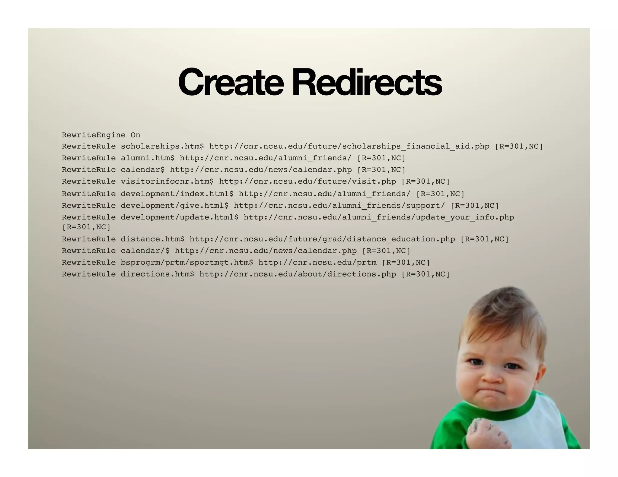 Create Redirects
RewriteEngine On!
RewriteRule scholarships.htm$ http://cnr.ncsu.edu/future/scholarships_financial_aid.php [R=301,NC]!
RewriteRule alumni.htm$ http://cnr.ncsu.edu/alumni_friends/ [R=301,NC]!
RewriteRule calendar$ http://cnr.ncsu.edu/news/calendar.php [R=301,NC]!
RewriteRule visitorinfocnr.htm$ http://cnr.ncsu.edu/future/visit.php [R=301,NC]!
RewriteRule   development/index.html$ http://cnr.ncsu.edu/alumni_friends/ [R=301,NC]!
RewriteRule   development/give.html$ http://cnr.ncsu.edu/alumni_friends/support/ [R=301,NC]!
RewriteRule   development/update.html$ http://cnr.ncsu.edu/alumni_friends/update_your_info.php
[R=301,NC]!
RewriteRule   distance.htm$ http://cnr.ncsu.edu/future/grad/distance_education.php [R=301,NC]!
RewriteRule   calendar/$ http://cnr.ncsu.edu/news/calendar.php [R=301,NC]!
RewriteRule   bsprogrm/prtm/sportmgt.htm$ http://cnr.ncsu.edu/prtm [R=301,NC]!
RewriteRule   directions.htm$ http://cnr.ncsu.edu/about/directions.php [R=301,NC]!
 