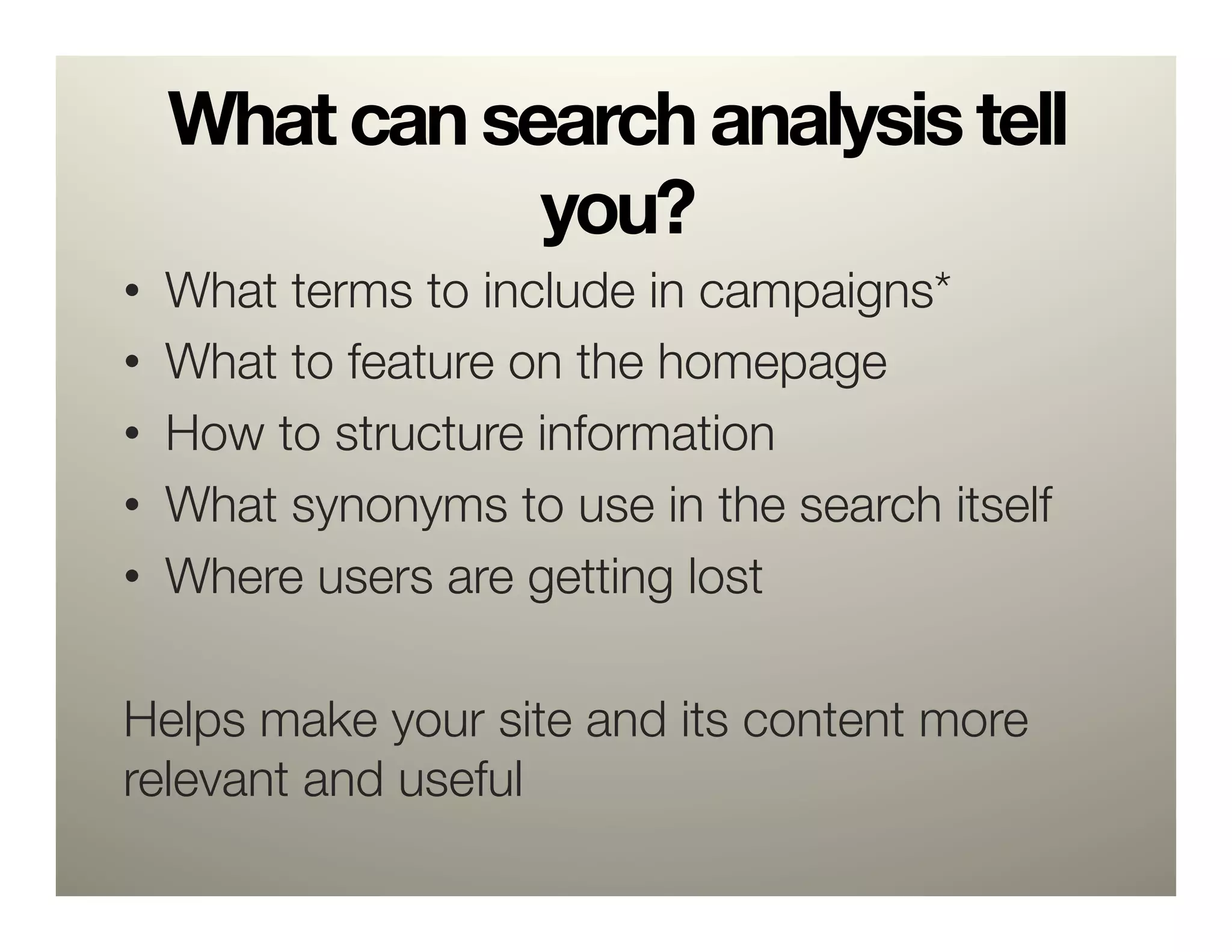 What can search analysis tell
             you?
•  What terms to include in campaigns*
•  What to feature on the homepage
•  How to structure information
•  What synonyms to use in the search itself
•  Where users are getting lost

Helps make your site and its content more
relevant and useful
 