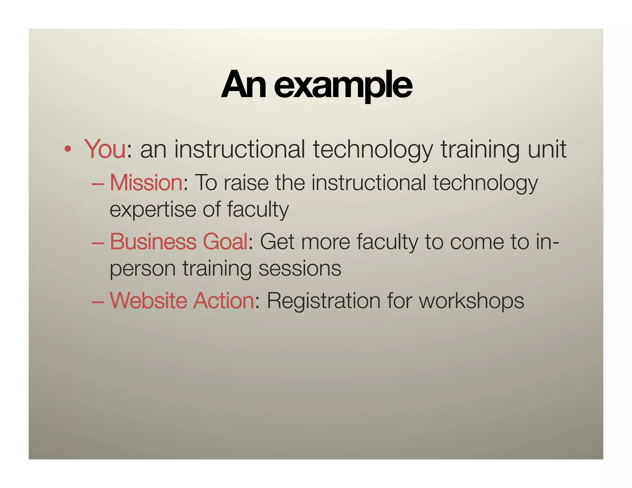 An example
•  You: an instructional technology training unit
  –  Mission: To raise the instructional technology
     expertise of faculty
  –  Business Goal: Get more faculty to come to in-
     person training sessions
  –  Website Action: Registration for workshops
 