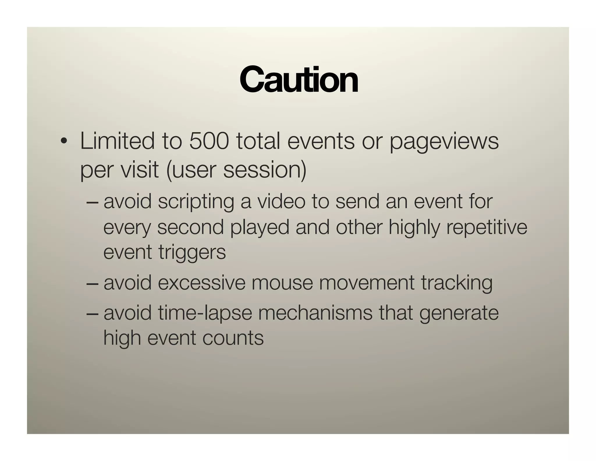 Caution
•  Limited to 500 total events or pageviews
   per visit (user session)
  –  avoid scripting a video to send an event for
     every second played and other highly repetitive
     event triggers 
  –  avoid excessive mouse movement tracking 
  –  avoid time-lapse mechanisms that generate
     high event counts
 