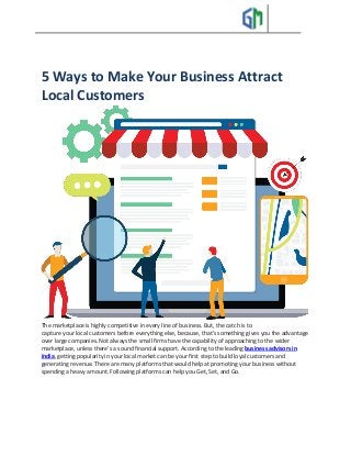 5 Ways to Make Your Business Attract
Local Customers
The marketplace is highly competitive in every line of business. But, the catch is to
capture your local customers before everything else, because, that’s something gives you the advantage
over large companies. Not always the small firms have the capability of approaching to the wider
marketplace, unless there’s a sound financial support. According to the leading business advisors in
India, getting popularity in your local market can be your first step to build loyal customers and
generating revenue. There are many platforms that would help at promoting your business without
spending a heavy amount. Following platforms can help you Get, Set, and Go.
 
