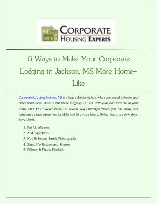 5 Ways to Make Your Corporate
Lodging in Jackson, MS More Home-
Like
Corporate Lodging Jackson, MS is always a better option when compared to hotels and
other short-term rentals. But these lodgings are not always as comfortable as your
home, isn’t it? However there are several ways through which you can make that
temporary place more comfortable just like your home. Below listed are few ideas,
have a look:
1. Put Up Mirrors
2. Add Tapestries
3. Not To Forget, Family Photographs
4. Stand Up Pictures and Frames
5. Pillows & Throw Blankets
 