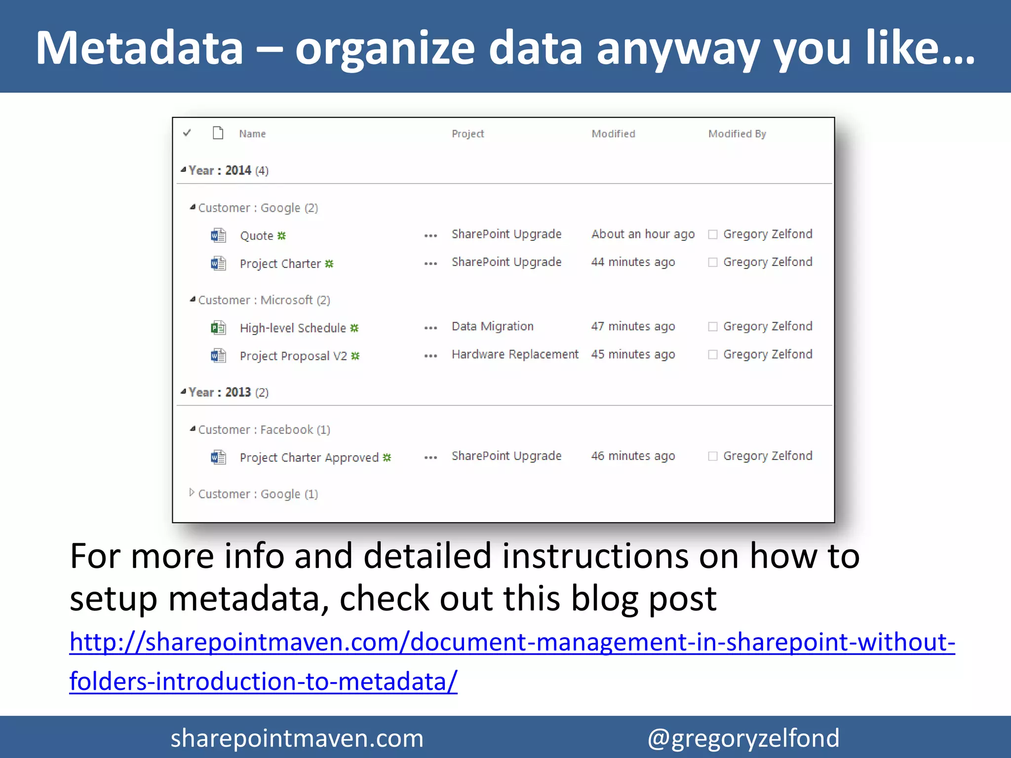 sharepointmaven.com @gregoryzelfondsharepointmaven.com @gregoryzelfond
12 Reasons for NOT using Folders
1. Usability
2. URL length limitation
3. Moving File URL
4. Security
5. User experience
6. File duplication
7. 1 Lonely View
8. Can’t Sort & Filter
9. Change is hard
10. Lost documents
11. Navigation
12. Cost
For more info and detailed description on above
reasons, check out this blog post
http://sharepointmaven.com/12-reasons-folders-sharepoint-bad-idea/
 