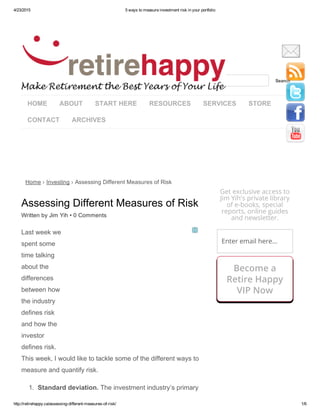 4/23/2015 5 ways to measure investment risk in your portfolio
http://retirehappy.ca/assessing­different­measures­of­risk/ 1/6
HOME ABOUT START HERE RESOURCES SERVICES STORE
CONTACT ARCHIVES
Home › Investing › Assessing Different Measures of Risk
Assessing Different Measures of Risk
Written by Jim Yih • 0 Comments
Last week we
spent some
time talking
about the
differences
between how
the industry
defines risk
and how the
investor
defines risk.
This week, I would like to tackle some of the different ways to
measure and quantify risk.
1.  Standard deviation. The investment industry’s primary
  Search
Get exclusive access to
Jim Yih's private library
of e-books, special
reports, online guides
and newsletter.
Enter email here...
Become a
Retire Happy
VIP Now
 