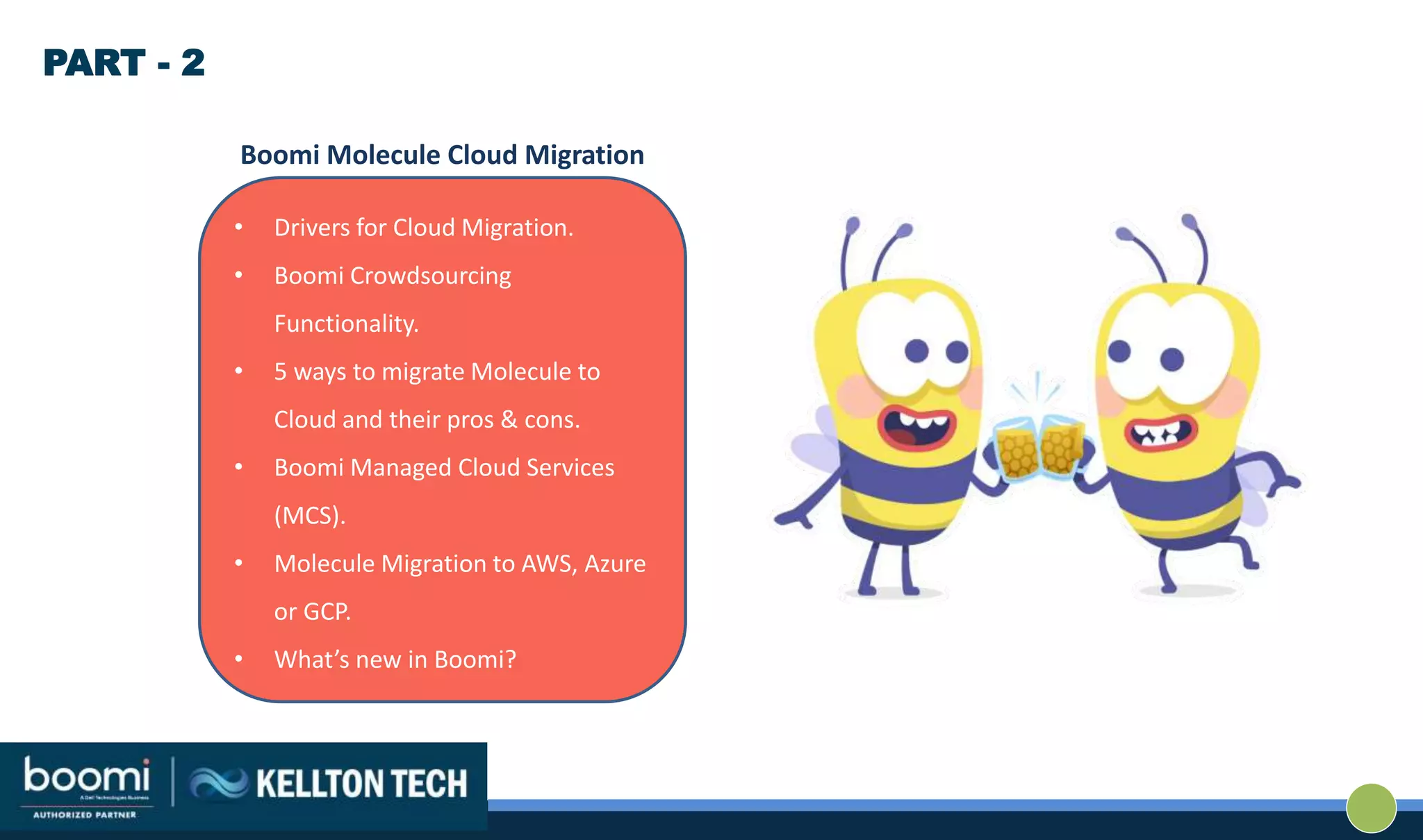 • Drivers for Cloud Migration.
• Boomi Crowdsourcing
Functionality.
• 5 ways to migrate Molecule to
Cloud and their pros & cons.
• Boomi Managed Cloud Services
(MCS).
• Molecule Migration to AWS, Azure
or GCP.
• What’s new in Boomi?
Boomi Molecule Cloud Migration
PART - 2
 