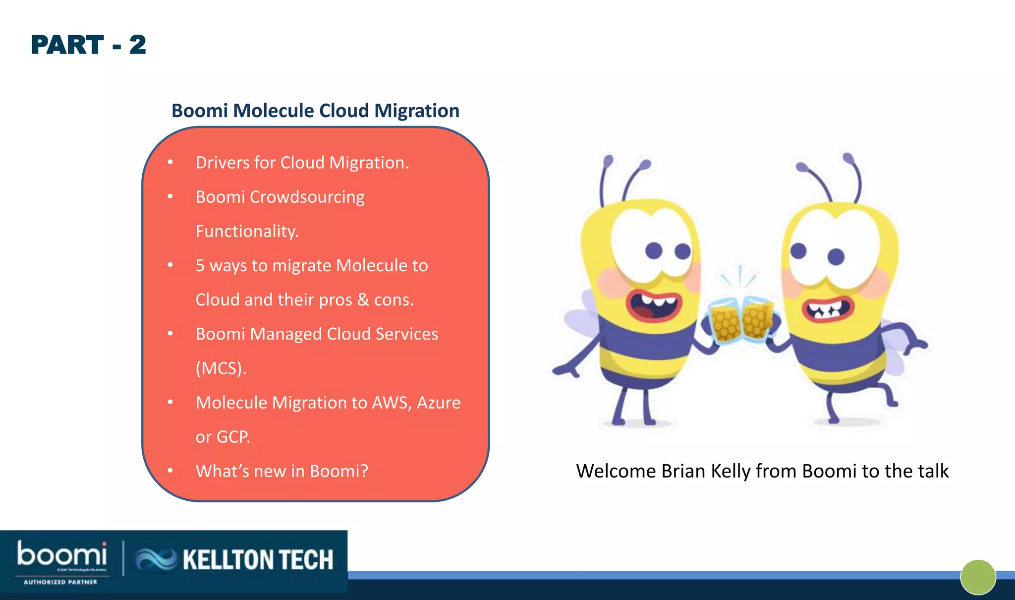 • Drivers for Cloud Migration.
• Boomi Crowdsourcing
Functionality.
• 5 ways to migrate Molecule to
Cloud and their pros & cons.
• Boomi Managed Cloud Services
(MCS).
• Molecule Migration to AWS, Azure
or GCP.
• What’s new in Boomi?
Boomi Molecule Cloud Migration
PART - 2
Welcome Brian Kelly from Boomi to the talk
 