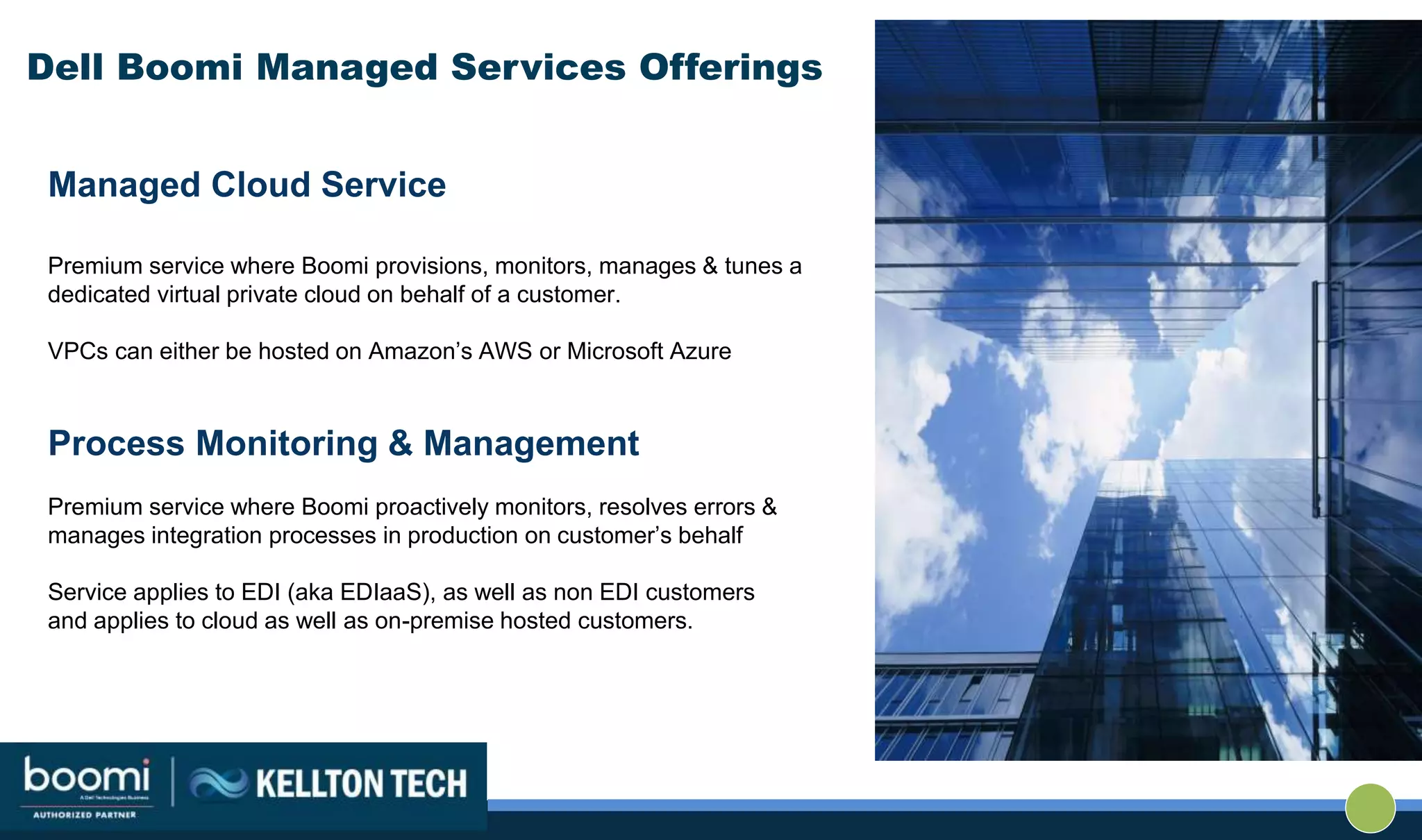 Dell Boomi Managed Services Offerings
Managed Cloud Service
Premium service where Boomi provisions, monitors, manages & tunes a
dedicated virtual private cloud on behalf of a customer.
VPCs can either be hosted on Amazon’s AWS or Microsoft Azure
Process Monitoring & Management
Premium service where Boomi proactively monitors, resolves errors &
manages integration processes in production on customer’s behalf
Service applies to EDI (aka EDIaaS), as well as non EDI customers
and applies to cloud as well as on-premise hosted customers.
 