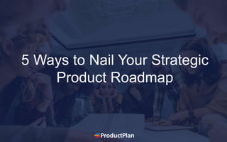 5 Ways to Nail Your Strategic
Product Roadmap
 
