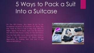 5 Ways to Pack a Suit
Into a Suitcase
On The Off Chance, You Need To Go To An
Exceptional Occasion Or Excursion For Work, You
May Need To Pack A Suit In Your Bag. While It
Might Appear To Be Basic, Suits Can Be Massive
And Wrinkle Effortlessly. Luckily, On The Off Chance
That You Take After Some Genuinely Basic Strides,
There Is An Assortment Of Room Sparing
Approaches To Packing Your Suit Into A Bag
Without Wrinkling It.
 