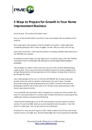 5 Ways to Prepare for Growth in Your Home
Improvement Business

Hey Everyone. This is Ryan Paul Adams here.

Give us a few seconds while we wait for a few more people who are getting on the
webinar.

We’ve got quite a few people on the list tonight so it’s great. I really appreciate
everybody getting on here. A few strugglers as well. They can catch up as we go.

Also at the end of this, I will make this webinar recording available online directly on
the PME360.com website.

So without anymore delay, let’s get right into it. So today’s topic is the FIVE THINGS
YOU NEED TO DO TO PREPARE FOR GROWTH IN YOUR HOME IMPROVEMENT
BUSINESS.

The strategies I’m about to share with you are just at the mindset behind getting
ready to grow. This is not necessarily the webinar about the actual strategies that
will get that growth but the preparations on the mindset. So keep that in mind as I
go through the slides.

Just a little background on me. I’m the CEO of PME360. We’ve been powering
growth online for small to medium sized business for over 5 years. I’ve been
personally working on growing businesses since 2005. I’ve been in the Internet
Marketing world for over 8 years with 3 to 4 of those years spent directly on the
home improvement market.

I’ve successfully also launched 4 other companies in a variety of niche markets. But
what I’m most proud about is I’ve been able to help small business owners generate
additional revenues using Internet Marketing.

I think Internet Marketing is one of the most powerful sources to grow in today’s
society. It’s just incredible what you can do especially local companies – sky’s the
limits, it’s wide open. You can see some of my credentials.

And what I’m most proud of I guess is that I really invested a lot of time and money
to get to where I am right now. And the knowledge that I have acquired so hopefully



                  Powering Growth Online for Local Businesses
                          http://www.PME360.com
 