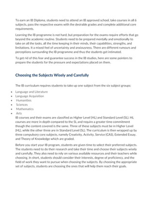 To earn an IB Diploma, students need to attend an IB approved school, take courses in all 6
subjects, pass the respective exams with the desirable grades and complete additional core
requirements.
Learning the IB programme is not hard, but preparation for the exams require efforts that go
beyond the academic routine. Students need to be prepared mentally and emotionally to
take on all the tasks, all the time keeping in their minds, their capabilities, strengths, and
limitations. It a mixed feel of uncertainty and anxiousness. There are different rumours and
perceptions surrounding the IB programme and thus the students get intimated.
To get rid of this fear and guarantee success in the IB studies, here are some pointers to
prepare the students for the pressure and expectations placed on them.
Choosing the Subjects Wisely and Carefully
The IB curriculum requires students to take up one subject from the six subject groups:
• Language and Literature
• Language Acquisition
• Humanities
• Sciences
• Mathematics
• Arts
IB courses and their exams are classified as Higher Level (HL) and Standard Level (SL). HL
courses are more in depth compared to the SL and require a greater time commitment
though the content covered is the same. Three of these subjects must be in Higher Level
(HL), while the other three are in Standard Level (SL). The curriculum is then wrapped up by
three compulsory core subjects, namely Creativity, Activity, Service (CAS), Extended Essay,
and Theory of Knowledge which are graded.
Before you start your IB program, students are given time to select their preferred subjects.
The students need to do their research and take their time and choose their subjects wisely
and carefully. They also need to rely on various available resources and their teachers while
choosing. In short, students should consider their interests, degree of proficiency, and the
field of work they want to pursue when choosing the subjects. By choosing the appropriate
set of subjects, students are choosing the ones that will help them reach their goals.
 