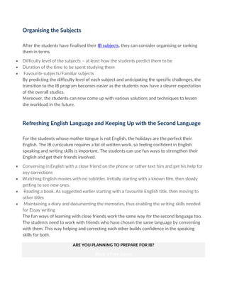 Organising the Subjects
After the students have finalised their IB subjects, they can consider organising or ranking
them in terms
• Difficulty level of the subjects – at least how the students predict them to be
• Duration of the time to be spent studying them
• Favourite subjects/Familiar subjects
By predicting the difficulty level of each subject and anticipating the specific challenges, the
transition to the IB program becomes easier as the students now have a clearer expectation
of the overall studies.
Moreover, the students can now come up with various solutions and techniques to lessen
the workload in the future.
Refreshing English Language and Keeping Up with the Second Language
For the students whose mother tongue is not English, the holidays are the perfect their
English. The IB curriculum requires a lot of written work, so feeling confident in English
speaking and writing skills is important. The students can use fun ways to strengthen their
English and get their friends involved.
• Conversing in English with a close friend on the phone or rather text him and get his help for
any corrections
• Watching English movies with no subtitles. Initially starting with a known film, then slowly
getting to see new ones.
• Reading a book. As suggested earlier starting with a favourite English title, then moving to
other titles
• Maintaining a diary and documenting the memories, thus enabling the writing skills needed
for Essay writing
The fun ways of learning with close friends work the same way for the second language too.
The students need to work with friends who have chosen the same language by conversing
with them. This way helping and correcting each other builds confidence in the speaking
skills for both.
ARE YOU PLANNING TO PREPARE FOR IB?
Book a Free Demo
 