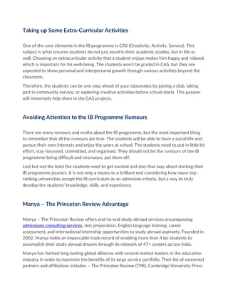 Taking up Some Extra-Curricular Activities
One of the core elements in the IB programme is CAS (Creativity, Activity, Service). This
subject is what ensures students do not just excel in their academic studies, but in life as
well. Choosing an extracurricular activity that a student enjoys makes him happy and relaxed,
which is important for his well-being. The students won’t be graded in CAS, but they are
expected to show personal and interpersonal growth through various activities beyond the
classroom.
Therefore, the students can be one step ahead of your classmates by joining a club, taking
part in community service, or exploring creative activities before school starts. This passion
will immensely help them in the CAS projects.
Avoiding Attention to the IB Programme Rumours
There are many rumours and myths about the IB programme, but the most important thing
to remember that all the rumours are true. The students will be able to have a social life and
pursue their own interests and enjoy the years at school. The students need to put in little bit
effort, stay focussed, committed, and organised. They should not let the rumours of the IB
programme being difficult and strenuous, put them off.
Last but not the least the students need to get excited and stay that way about starting their
IB programme journey. It is not only a means to a brilliant end considering how many top-
ranking universities accept the IB curriculum as an admission criteria, but a way to truly
develop the students’ knowledge, skills, and experience.
Manya – The Princeton Review Advantage
Manya – The Princeton Review offers end-to-end study abroad services encompassing
admissions consulting services, test preparation, English language training, career
assessment, and international internship opportunities to study abroad aspirants. Founded in
2002, Manya holds an impeccable track record of enabling more than 4 lac students to
accomplish their study abroad dreams through its network of 47+ centers across India.
Manya has formed long-lasting global alliances with several market leaders in the education
industry in order to maximize the benefits of its large service portfolio. Their list of esteemed
partners and affiliations includes – The Princeton Review (TPR), Cambridge University Press
 