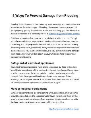 5 Ways To Prevent Damage from Flooding
Flooding is more common than you may want to accept and most areas near
water bodies face the danger of flooding. If you ever face the prospect of
your property getting flooded with water, the first thing you should do after
the water recedes is to contact your local ​water damage restoration experts​.
But there are quite a few things you can do before a flood occurs. Though
it’s difficult and almost impossible to predict all natural calamities, flood is
something you can prepare for beforehand. If your area is counted among
the flood prone areas, you should always be ready to protect yourself when
the need arises. You can’t control floods, but you can minimize the damage
from floods. Here we will talk about 5 ways which can help you prevent
damage from flooding.
Safeguard all electrical appliances
Your electrical appliances are most prone to damage by flood water. You
should take special care of the electrical system of your house if you reside
in a flood prone area. Raise the switches, sockets, and wiring at a safe
distance from the expected flood level of your area. In case of flood
warnings, move all your electrical appliances from the basement and switch
off the main current supplier till it’s safe to use it again.
Manage outdoor equipments
Outdoor equipments like air conditioning units, generators, and fuel tanks
should be raised above the expected water level. Never keep them on the
ground under any circumstances. Fuel tanks can break up and mix up with
the flood water which can cause scores of further troubles.
​http://www.servicemasterbyar.com/
 