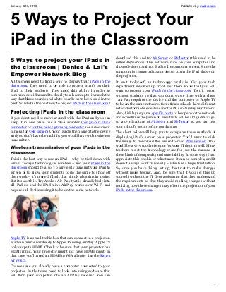 January 12th, 2013                                                                                            Published by: daabraham




5 Ways to Project Your
iPad in the Classroom
                                                                     download this and try AirServer or Reflector (this used to be
5 Ways to project your iPads in                                      called Reflection). This software runs on your computer and
the classroom | Denise & Lal's                                       allows devices to mirror iPad to the computer screen. Since the
                                                                     computer is connected to a projector, then the iPad shows on
Empower Network Blog                                                 the projector.
All teachers need to find a way to display their iPads in the        It isn’t foolproof, as technology rarely is. Get your tech
classroom. They need to be able to project what’s on their           department involved up front. Let them know that you will
iPad to their students. They need this ability in order to           want to project your iPads in the classroom. Test it often
communicate ideas and to clearly teach concepts -in much the         without students so that you don’t waste time with a class.
way that black boards and white boards have been used in the           AirPlay requires the device and the computer or Apple TV
past. So what is the best way to project iPads in the classroom?     to be on the same network. Sometimes schools have different
                                                                     networks for mobile devices and for PCs so AirPlay won’t work.
Projecting iPads in the classroom                                    Also, AirPlay requires specific ports to be open on the network
If you don’t need to move around with the iPad and you can           and sometimes they are not. Free trials will be a big advantage,
keep it in one place use a VGA adapter (for 30-pin Dock              so take advantage of AirSever and Reflector so you can test
connector or for the new Lightning connector) or a document          your school’s setup before purchasing.
camera (or USB camera). Your iPad is then wired to the device        The chart below will help you to compares these methods of
and you don’t have the mobility you would have with a wireless       displaying iPad’s screen on a projector. You’ll want to click
transmitter.                                                         the image to download the easier-to-read PDF version. This
                                                                     would be a very good reference for your IT dept as well. Many
Wireless transmission of your iPads in the                           teachers resist the technology craze for just the reasons of
classroom                                                            these kinds of complexity and unreliability. In some ways I can
This is the best way to use an iPad – why be tied down with          appreciate this phobia or reluctance. It can be complex, and it
wires? Today’s technology is wireless – and your iPads in the        doesn’t always work flawlessly – which is a huge frustration.
classroom should be also. To wirelessly transmit your iPad to        So, once you have things set up, best not to make changes
screen or to allow your students to do the same to show off          without more testing. And, be sure that if you set this up
their work - it’s more difficult that simply plugging in a wire.     yourself without the IT dept assistance that they understand
But it’s worth it. Try Apple’s Air Play that is already built into   the requirements so that they avoid making changes without
all iPad 2s, and the iPad mini. AirPlay works over Wi-Fi and         realizing how these changes may effect the projection of your
requires all devices using it to be on the same network.             iPads in the classroom.




Apple TV is a small techie box that can connect to a projector.
iPad can mirror wirelessly to Apple TV using AirPlay. Apple TV
only outputs HDMI. Check to be sure that your projector has
HDMI input. Your projector might not have HDMI input. In
that case, you’ll need an HDMI to VGA adapter like the Kanex
ATVPRO.
Chances are you already have a computer connected to your
projector. In that case need to look into using software that
will turn your computer into an AirPlay receiver. You can

                                                                                                                                   1
 