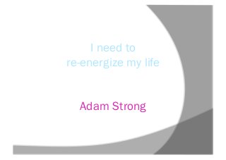 I need to
re-energize my life
Adam Strong
 