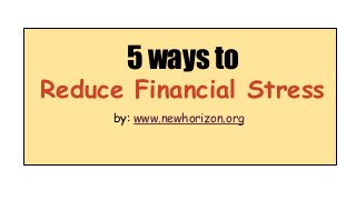 5 ways to 
Reduce Financial Stress 
by: www.newhorizon.org 
 