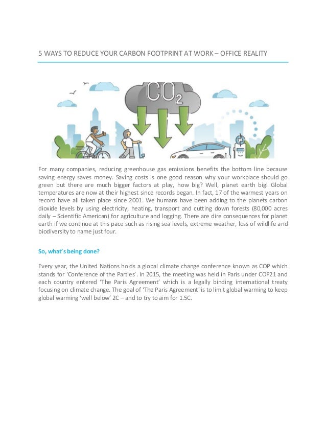 5 WAYS TO REDUCE YOUR CARBON FOOTPRINT AT WORK – OFFICE REALITY
For many companies, reducing greenhouse gas emissions benefits the bottom line because
saving energy saves money. Saving costs is one good reason why your workplace should go
green but there are much bigger factors at play, how big? Well, planet earth big! Global
temperatures are now at their highest since records began. In fact, 17 of the warmest years on
record have all taken place since 2001. We humans have been adding to the planets carbon
dioxide levels by using electricity, heating, transport and cutting down forests (80,000 acres
daily – Scientific American) for agriculture and logging. There are dire consequences for planet
earth if we continue at this pace such as rising sea levels, extreme weather, loss of wildlife and
biodiversity to name just four.
So, what’s being done?
Every year, the United Nations holds a global climate change conference known as COP which
stands for ‘Conference of the Parties’. In 2015, the meeting was held in Paris under COP21 and
each country entered ‘The Paris Agreement’ which is a legally binding international treaty
focusing on climate change. The goal of ‘The Paris Agreement' is to limit global warming to keep
global warming ‘well below’ 2C – and to try to aim for 1.5C.
 