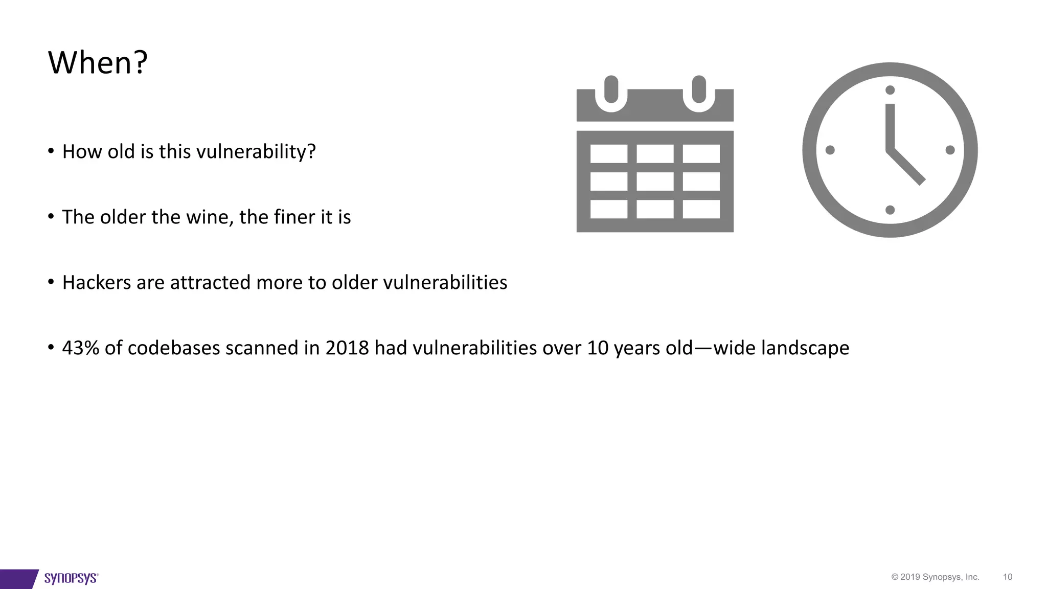 © 2019 Synopsys, Inc. 10
• How old is this vulnerability?
• The older the wine, the finer it is
• Hackers are attracted more to older vulnerabilities
• 43% of codebases scanned in 2018 had vulnerabilities over 10 years old—wide landscape
When?
 