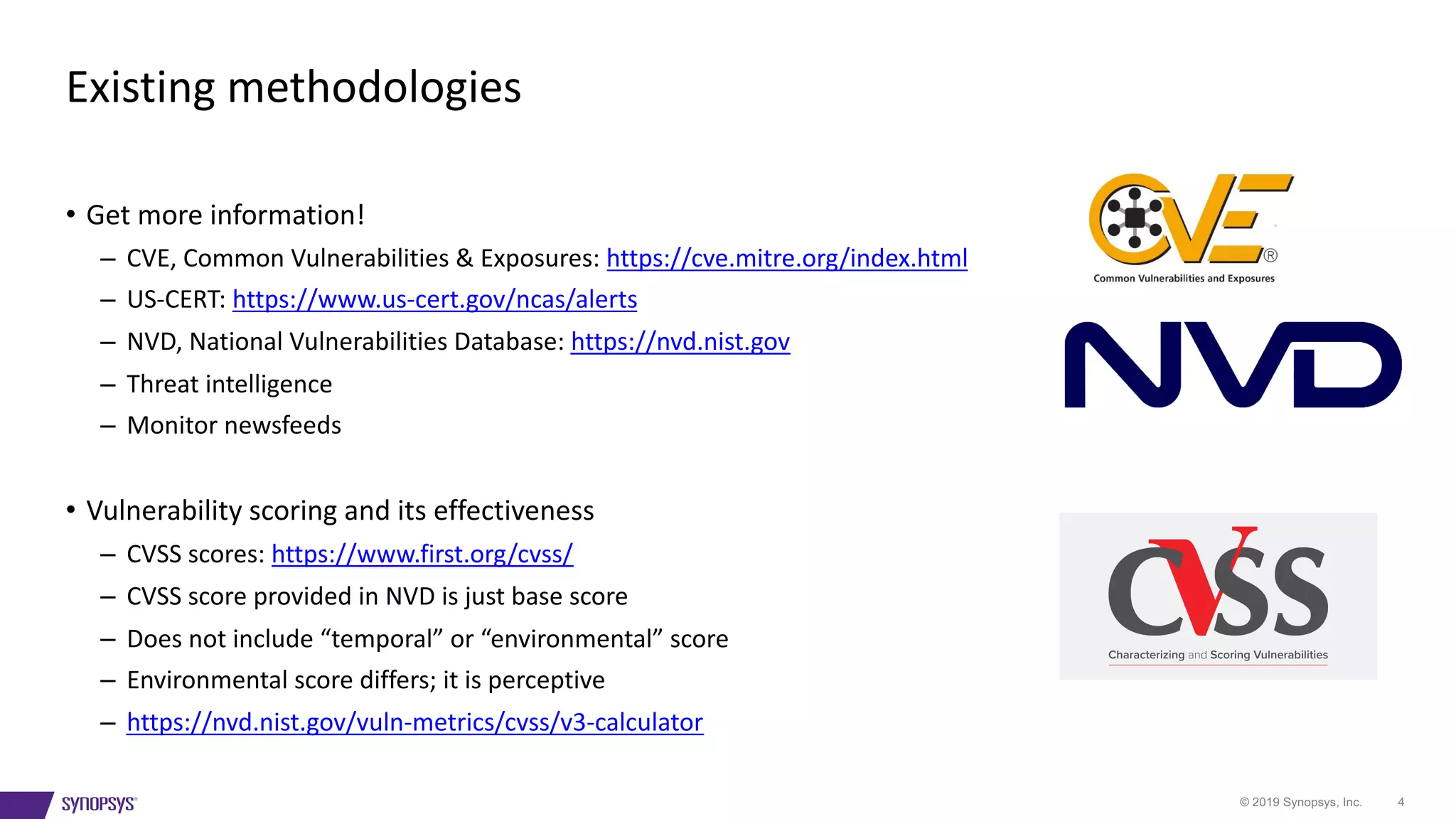 © 2019 Synopsys, Inc. 4
• Get more information!
– CVE, Common Vulnerabilities & Exposures: https://cve.mitre.org/index.html
– US-CERT: https://www.us-cert.gov/ncas/alerts
– NVD, National Vulnerabilities Database: https://nvd.nist.gov
– Threat intelligence
– Monitor newsfeeds
• Vulnerability scoring and its effectiveness
– CVSS scores: https://www.first.org/cvss/
– CVSS score provided in NVD is just base score
– Does not include “temporal” or “environmental” score
– Environmental score differs; it is perceptive
– https://nvd.nist.gov/vuln-metrics/cvss/v3-calculator
Existing methodologies
 
