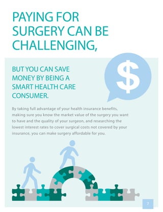 By taking full advantage of your health insurance benefits,
making sure you know the market value of the surgery you want
to have and the quality of your surgeon, and researching the
lowest interest rates to cover surgical costs not covered by your
insurance, you can make surgery affordable for you.
PAYING FOR
SURGERY CAN BE
CHALLENGING,
BUTYOU CAN SAVE
MONEY BY BEING A
SMART HEALTH CARE
CONSUMER.
7