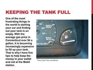 KEEPING THE TANK FULL
One of the most
frustrating things in
the world is starting
your car and finding
out your tank is on
empty. With the
average gas price in
Connecticut over $4 a
gallon, it is becoming
increasingly expensive
to fill up your tank.
That is why I have five
tips to help keep the
money in your wallet      Photo Credit: Flickr user Mirka23
and not at the Mobil
station.
 