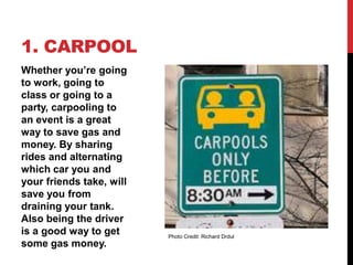 1. CARPOOL
Whether you’re going
to work, going to
class or going to a
party, carpooling to
an event is a great
way to save gas and
money. By sharing
rides and alternating
which car you and
your friends take, will
save you from
draining your tank.
Also being the driver
is a good way to get      Photo Credit: Richard Drdul
some gas money.
 
