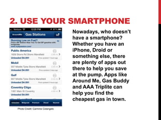 2. USE YOUR SMARTPHONE
                                   Nowadays, who doesn’t
                                   have a smartphone?
                                   Whether you have an
                                   iPhone, Droid or
                                   something else, there
                                   are plenty of apps out
                                   there to help you save
                                   at the pump. Apps like
                                   Around Me, Gas Buddy
                                   and AAA Triplite can
                                   help you find the
                                   cheapest gas in town.
 Photo Credit: Carmine Colangelo
 