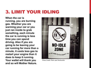 3. LIMIT YOUR IDLING
When the car is
running, you are burning
gas. Whether you are
warming your car or you
just ran inside to grab
something, each minute
the car is running is less
time you can spend
driving. Also if you are
going to be leaving your
car running for more than a
minute, it costs less gas to
restart your engine than it
does to keep it running.
Your wallet will thank you     Photo Credit: Flickr user Smohundro

and so will Mother Nature.
 