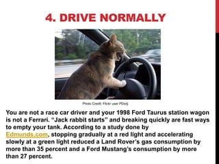 4. DRIVE NORMALLY




                           Photo Credit: Flickr user PDxdj

You are not a race car driver and your 1998 Ford Taurus station wagon
is not a Ferrari. “Jack rabbit starts” and breaking quickly are fast ways
to empty your tank. According to a study done by
Edmunds.com, stopping gradually at a red light and accelerating
slowly at a green light reduced a Land Rover’s gas consumption by
more than 35 percent and a Ford Mustang’s consumption by more
than 27 percent.
 