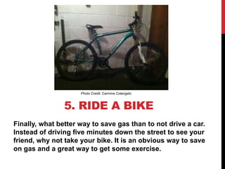Photo Credit: Carmine Colangelo



                5. RIDE A BIKE
Finally, what better way to save gas than to not drive a car.
Instead of driving five minutes down the street to see your
friend, why not take your bike. It is an obvious way to save
on gas and a great way to get some exercise.
 