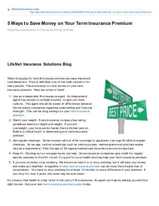 lif enet insurance.com
http://www.lifenetinsurance.com/blog-0/bid/59647/5-Ways-to-Save-Money-on-Your-Term-Insurance-Premium
Posted by Lenny Robbins on Tue,Apr 05, 2011 @ 04:20 AM
5 Ways to Save Money on Your Term Insurance Premium
LifeNet Insurance Solutions Blog
When shopping f or term lif e insurance there are many important
considerations. Price is def initely one of the main concerns f or
many people. There are ways to save money on your term
insurance premium. Here are some of them!
1. Use an independent lif e insurance agent. An independent
agent has access to multiple insurers, to give you more
options. The agent should be aware of dif f erences between
the insurance companies regarding underwriting and f inancial
strength. This can be a big savings on your term insurance
premium.
2. Watch your weight. Every insurance company has rating
guidelines based on height and weight. If you are
overweight, your body works harder than a thinner person.
Build is a critical f actor in determining your term insurance
premium.
3. Get regular checkups. Some insurers will not of f er coverage to applicants over age 50 without regular
checkups. As we age, routine screenings such as colonoscopies, mammograms and prostate exams
may be a requirement. Past the age of 60 regular medical care becomes even more important.
4. Keep f it. Working out on a regular basis can help. Some insurance companies give credit f or regular
aerobic exercise to the 50+ crowd. It’s good f or your health and may help your term insurance premium.
5. If you are a smoker, stop smoking. We know how hard it is to stop smoking, but it will save you money
and make you healthier. A cigarette smoker term insurance premium can be more than double that of
nonsmokers. You have to stop smoking f or at least 12 months to see a dif f erence in your premium. If
you stop f or over 5 years, the rates may be even lower.
It’s obvious that health is a big f actor in the cost of lif e insurance. An agent can help by placing you with the
right insurer. Get your own term insurance premium quote today.
 