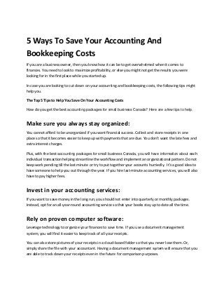 5 Ways To Save Your Accounting And
Bookkeeping Costs
If you are a business owner, then you know how it can be to get overwhelmed when it comes to
finances. You need to look to maximize profitability, or else you might not get the results you were
looking for in the first place while you started up.
In case you are looking to cut down on your accounting and bookkeeping costs, the following tips might
help you.
The Top 5 Tips to Help You Save On Your Accounting Costs
How do you get the best accounting packages for small business Canada? Here are a few tips to help.
Make sure you always stay organized:
You cannot afford to be unorganized if you want financial success. Collect and store receipts in one
place so that it becomes easier to keep up with payments that are due. You don’t want the late fees and
extra interest charges.
Plus, with the best accounting packages for small business Canada, you will have information about each
individual transaction helping streamline the workflow and implement an organizational pattern. Do not
keep work pending till the last minute or try to put together your accounts hurriedly. It’s a good idea to
have someone to help you out through the year. If you hire last-minute accounting services, you will also
have to pay higher fees.
Invest in your accounting services:
If you want to save money in the long run, you should not enter into quarterly or monthly packages.
Instead, opt for an all-year-round accounting service so that your books stay up to date all the time.
Rely on proven computer software:
Leverage technology to organize your finances to save time. If you use a document management
system, you will find it easier to keep track of all your receipts.
You can also store pictures of your receipts in a cloud-based folder so that you never lose them. Or,
simply share the file with your accountant. Having a document management system will ensure that you
are able to track down your receipts even in the future for comparison purposes.
 