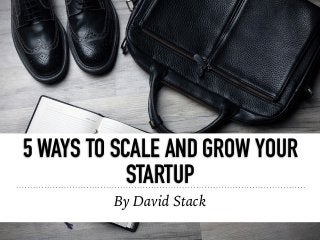 5 WAYS TO SCALE AND GROW YOUR
STARTUP
By David Stack
 