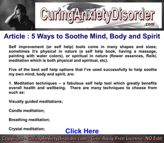 Article : 5 Ways to Soothe Mind, Body and Spirit
 Self improvement (or self help) tools come in many shapes and sizes;
 sometimes it’s physical in nature (a self help book, having a massage,
 painting with water colors), or spiritual in nature (flower essences, Reiki,
 meditation which is both physical and spiritual, etc).

 Five of the best self help options that I’ve used successfully to help soothe
 my own mind, body and spirit, are:

 1. Meditation techniques – a fabulous self help tool which greatly benefits
 overall health and wellbeing. There are many techniques to choose from
 such as:

 Visually guided meditations;

 Candle meditation;

 Breathing meditation;

 Crystal meditation;
                                Click Here
 
