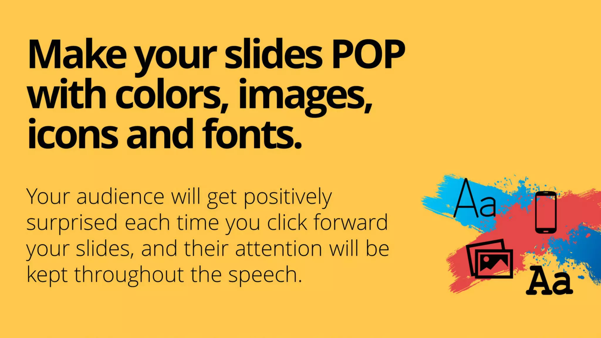 MakeyourslidesPOP
withcolors,images,
iconsandfonts.
Your audience will get positively
surprised each time you click forward
your slides, and their attention will be
kept throughout the speech.
 