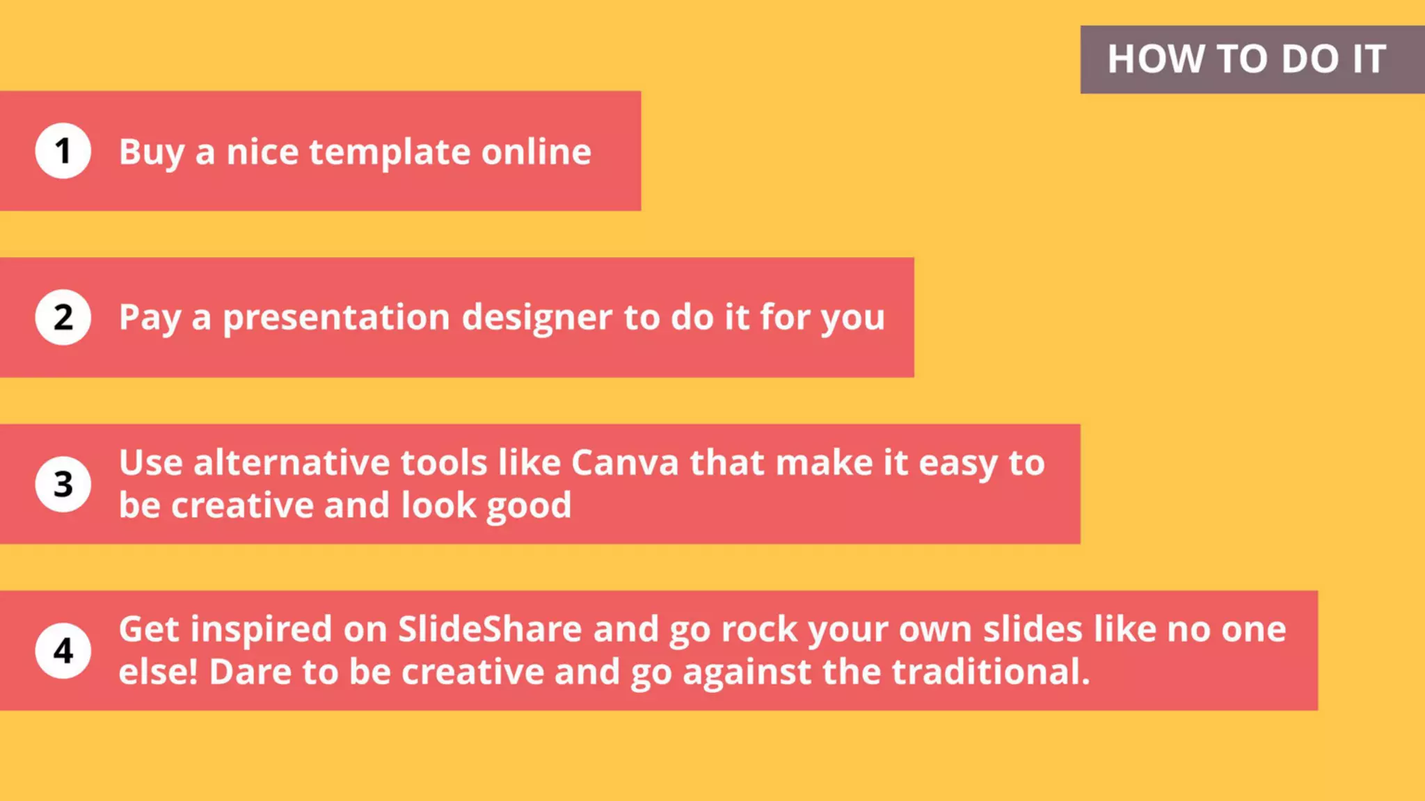 1
2
3
Get inspired on SlideShare and go rock your own slides like no one
else! Dare to be creative and go against the traditional.
HOW TO DO IT
Pay a presentation designer to do it for you
4
Buy a nice template online
Use alternative tools like Canva that make it easy to
be creative and look good
 