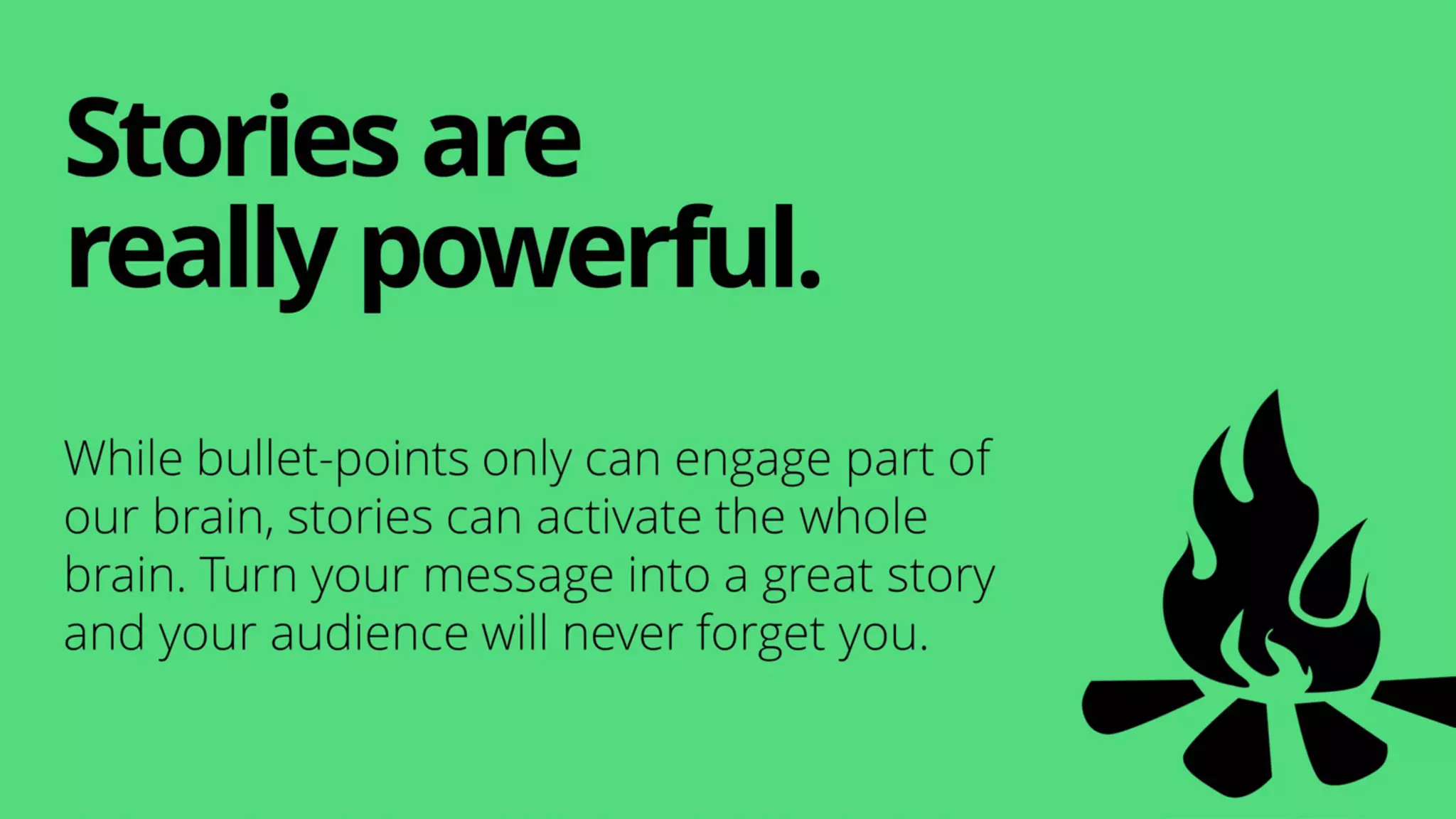 While bullet-points only can engage part of
our brain, stories can activate the whole
brain. Turn your message into a great story
and your audience will never forget you.
Storiesare
really powerful.
 