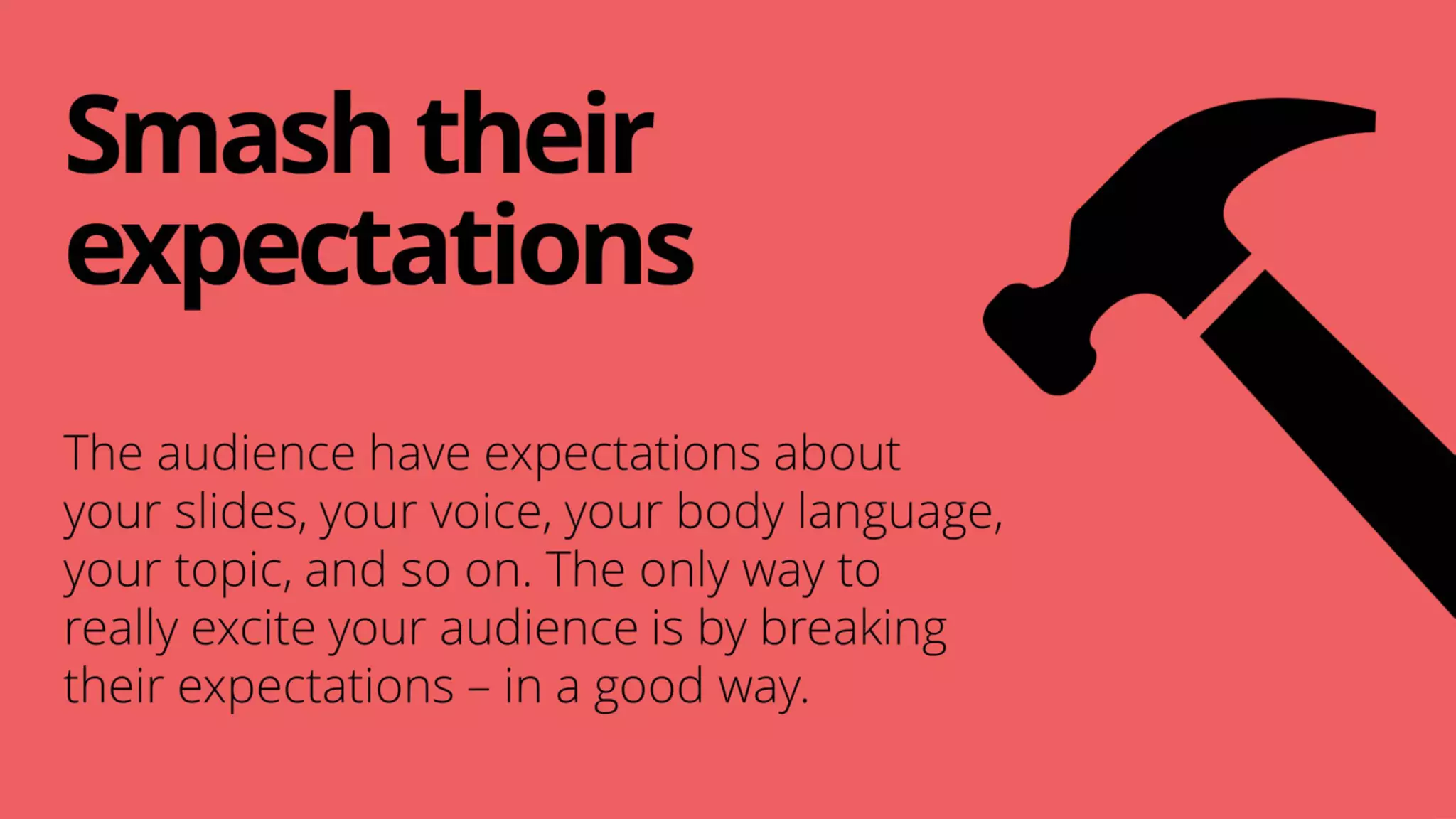Smashtheir
expectations
The audience have expectations about
your slides, your voice, your body language,
your topic, and so on. The only way to
really excite your audience is by breaking
their expectations – in a good way.
 