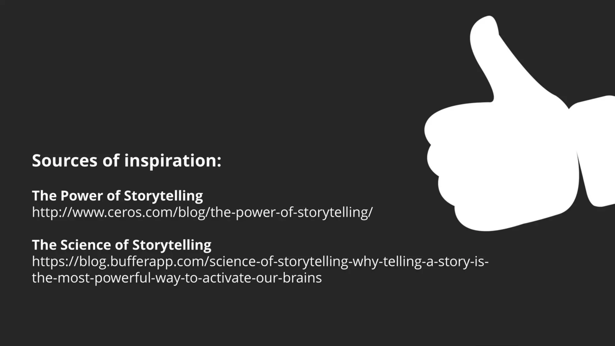 Sources of inspiration:
The Power of Storytelling
http://www.ceros.com/blog/the-power-of-storytelling/
The Science of Storytelling
https://blog.bufferapp.com/science-of-storytelling-why-telling-a-story-is-
the-most-powerful-way-to-activate-our-brains
 