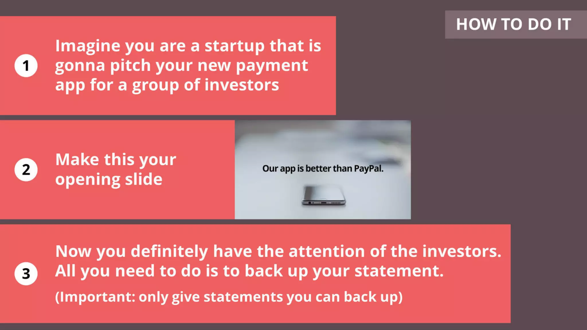 Imagine you are a startup that is
gonna pitch your new payment
app for a group of investors
Make this your
opening slide
Now you definitely have the attention of the investors.
All you need to do is to back up your statement.
(Important: only give statements you can back up)
HOW TO DO IT
1
2
3
 