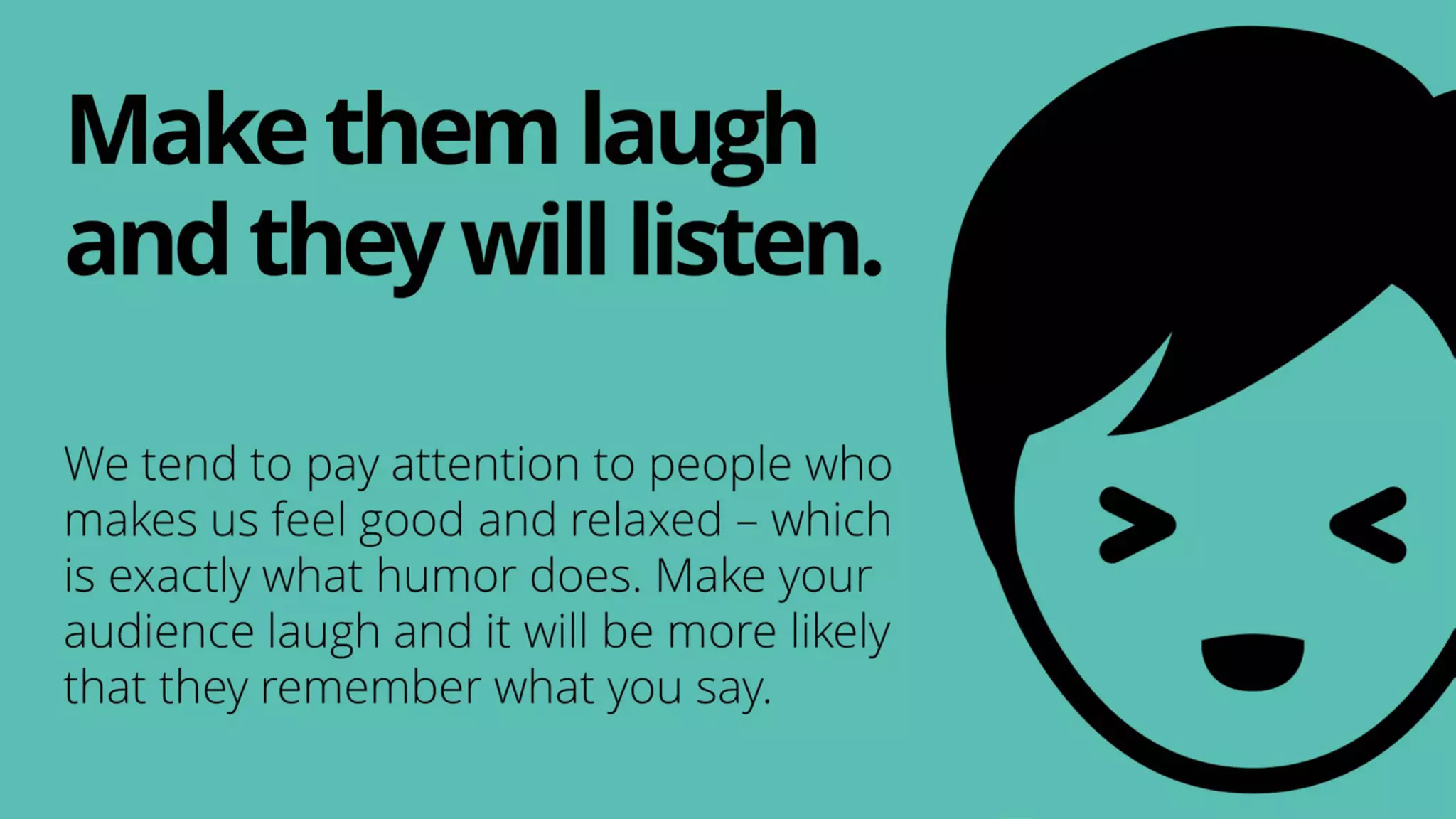 We tend to pay attention to people who
makes us feel good and relaxed – which
is exactly what humor does. Make your
audience laugh and it will be more likely
that they remember what you say.
Makethemlaugh
andtheywilllisten.
 