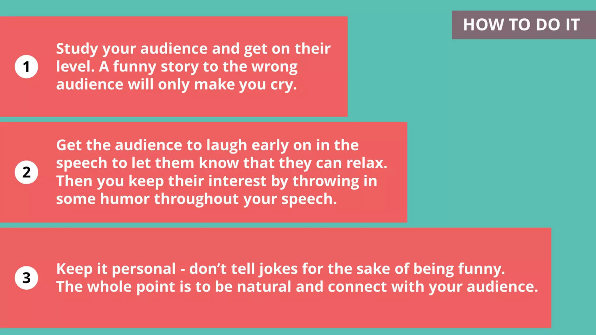 1
2
3
Keep it personal - don’t tell jokes for the sake of being funny.
The whole point is to be natural and connect with your audience.
Study your audience and get on their
level. A funny story to the wrong
audience will only make you cry.
HOW TO DO IT
Get the audience to laugh early on in the
speech to let them know that they can relax.
Then you keep their interest by throwing in
some humor throughout your speech.
 
