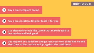 1
2
3
Get inspired on SlideShare and go rock your own slides like no one
else! Dare to be creative and go against the traditional.
HOW TO DO IT
Pay a presentation designer to do it for you
4
Buy a nice template online
Use alternative tools like Canva that make it easy to
be creative and look good
 